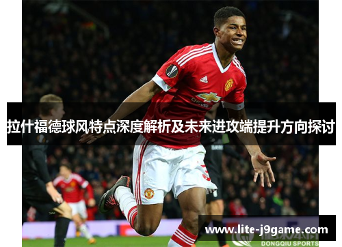 拉什福德球风特点深度解析及未来进攻端提升方向探讨