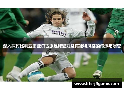 深入探讨比利亚雷亚尔古派足球魅力及其独特风格的传承与演变