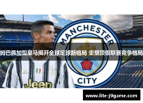 姆巴佩加盟皇马揭开全球足球新格局 重塑顶级联赛竞争格局 姆巴佩加盟皇马揭开全球足球新格局 重塑顶级联赛竞争格局