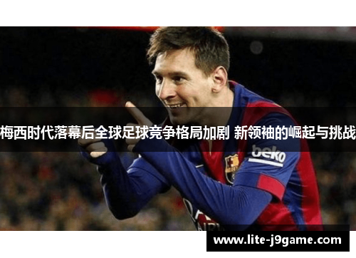 梅西时代落幕后全球足球竞争格局加剧 新领袖的崛起与挑战 梅西时代落幕后全球足球竞争格局加剧 新领袖的崛起与挑战