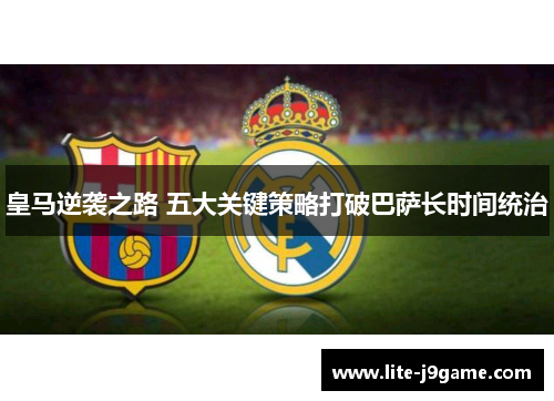 皇马逆袭之路 五大关键策略打破巴萨长时间统治 皇马逆袭之路 五大关键策略打破巴萨长时间统治