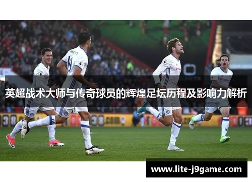 英超战术大师与传奇球员的辉煌足坛历程及影响力解析
