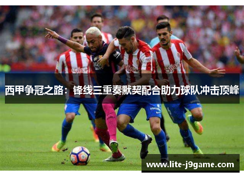 西甲争冠之路:锋线三重奏默契配合助力球队冲击顶峰 西甲争冠之路:锋线三重奏默契配合助力球队冲击顶峰