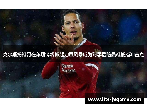 克尔斯托维奇在莱切锋线掀起力量风暴成为对手后防最难抵挡冲击点