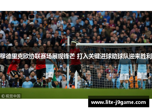 穆德里克欧协联赛场展现锋芒 打入关键进球助球队迎来胜利